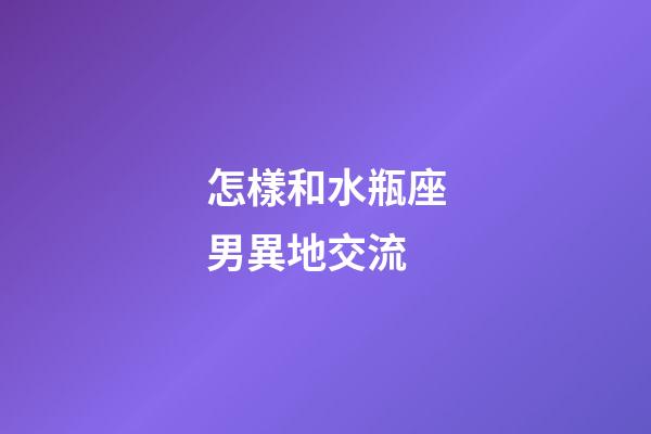 怎樣和水瓶座男異地交流-第1張-星座運勢-玄機派