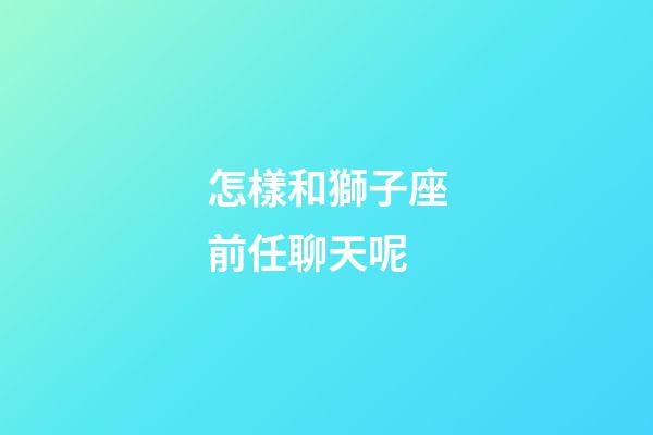 怎樣和獅子座前任聊天呢-第1張-星座運勢-玄機派