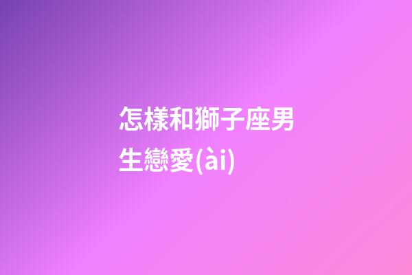 怎樣和獅子座男生戀愛(ài)