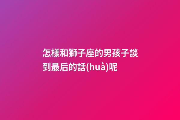 怎樣和獅子座的男孩子談到最后的話(huà)呢