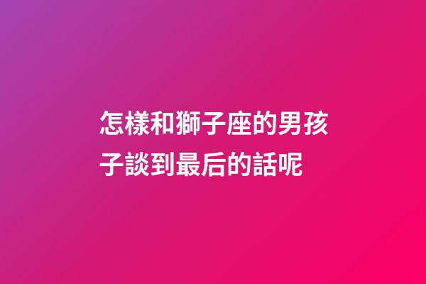 怎樣和獅子座的男孩子談到最后的話呢-第1張-星座運勢-玄機派