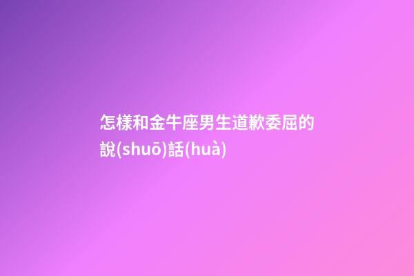 怎樣和金牛座男生道歉委屈的說(shuō)話(huà)