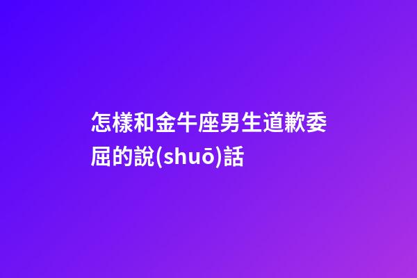 怎樣和金牛座男生道歉委屈的說(shuō)話
