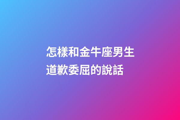 怎樣和金牛座男生道歉委屈的說話