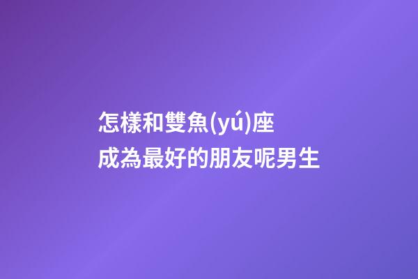 怎樣和雙魚(yú)座成為最好的朋友呢男生