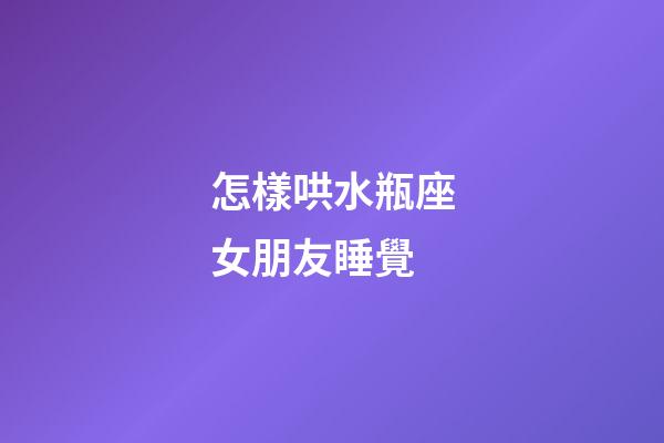 怎樣哄水瓶座女朋友睡覺