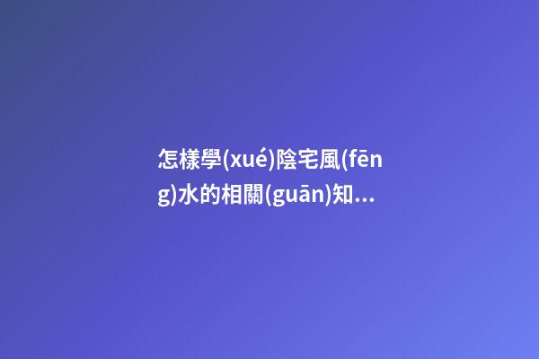 怎樣學(xué)陰宅風(fēng)水的相關(guān)知識大全