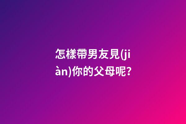 怎樣帶男友見(jiàn)你的父母呢？