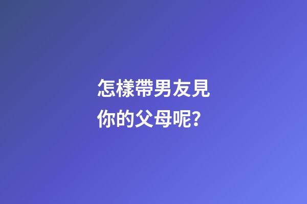怎樣帶男友見你的父母呢？