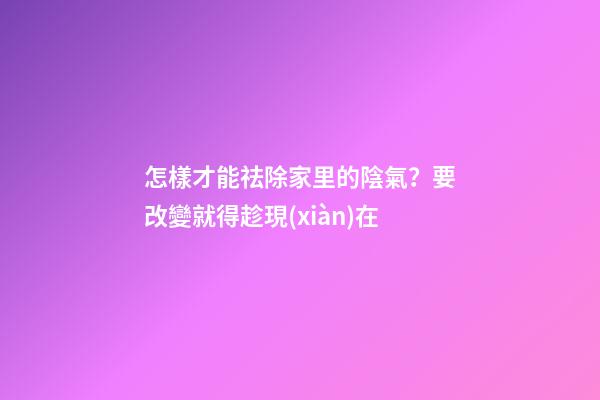 怎樣才能祛除家里的陰氣？要改變就得趁現(xiàn)在