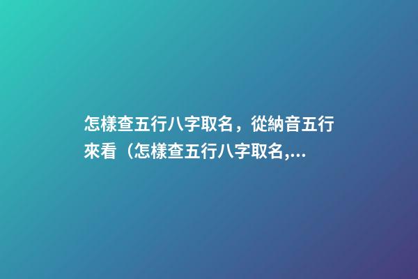 怎樣查五行八字取名，從納音五行來看（怎樣查五行八字取名,從納音五行來看什么）