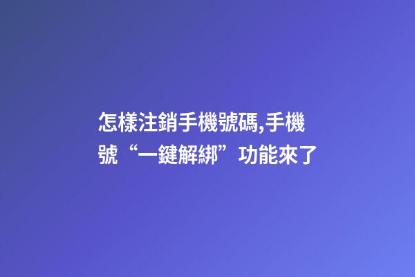 怎樣注銷手機號碼,手機號“一鍵解綁”功能來了-第1張-觀點-玄機派