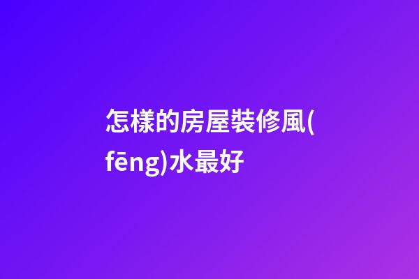 怎樣的房屋裝修風(fēng)水最好
