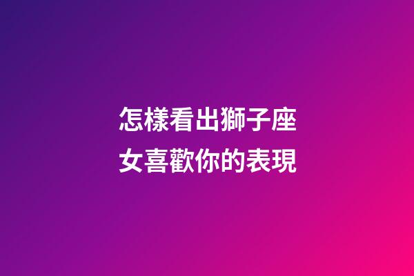 怎樣看出獅子座女喜歡你的表現-第1張-星座運勢-玄機派