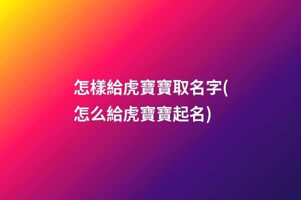 怎樣給虎寶寶取名字(怎么給虎寶寶起名)