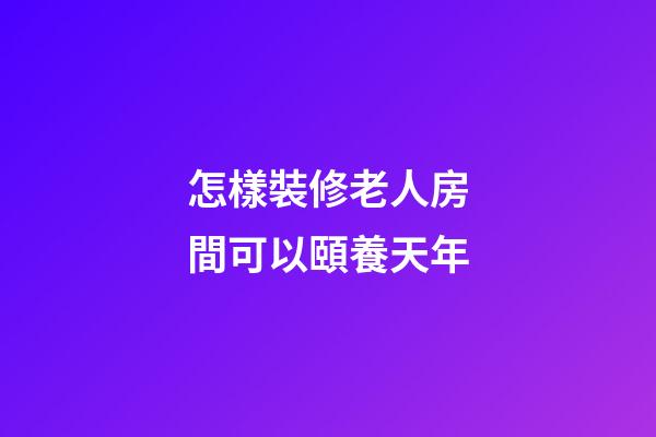 怎樣裝修老人房間可以頤養天年