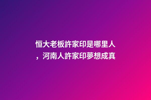 恒大老板許家印是哪里人，河南人許家印夢想成真-第1張-觀點-玄機派
