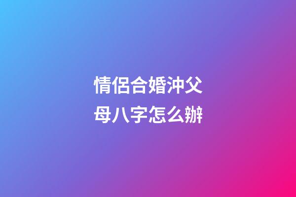 情侶合婚沖父母八字怎么辦