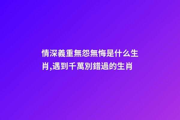 情深義重無怨無悔是什么生肖,遇到千萬別錯過的生肖-第1張-觀點-玄機派