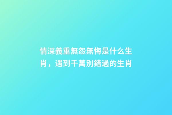 情深義重無怨無悔是什么生肖，遇到千萬別錯過的生肖-第1張-觀點-玄機派