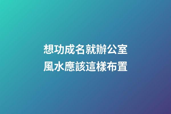 想功成名就辦公室風水應該這樣布置