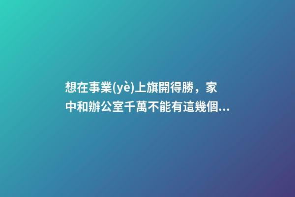 想在事業(yè)上旗開得勝，家中和辦公室千萬不能有這幾個(gè)不良風(fēng)水