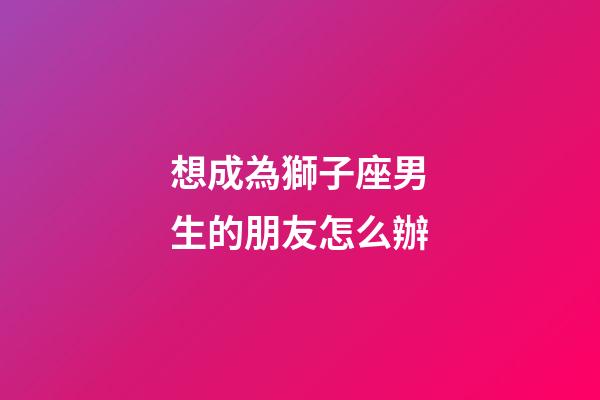 想成為獅子座男生的朋友怎么辦-第1張-星座運勢-玄機派