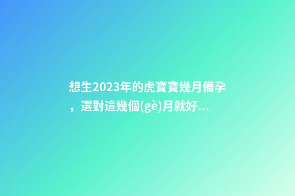 想生2023年的虎寶寶幾月備孕，選對這幾個(gè)月就好了