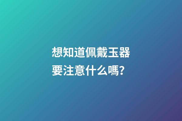 想知道佩戴玉器要注意什么嗎？