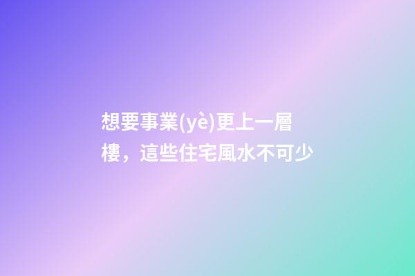 想要事業(yè)更上一層樓，這些住宅風水不可少