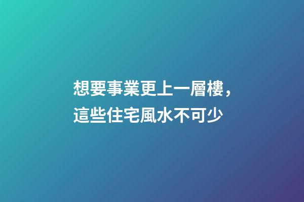 想要事業更上一層樓，這些住宅風水不可少