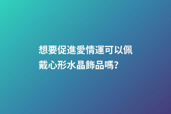 想要促進愛情運可以佩戴心形水晶飾品嗎？