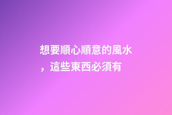 想要順心順意的風水，這些東西必須有