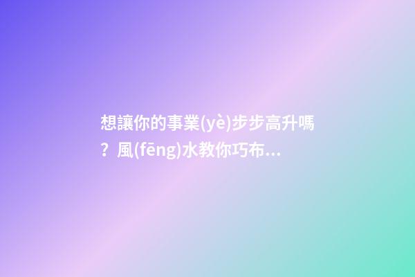想讓你的事業(yè)步步高升嗎？風(fēng)水教你巧布置家居