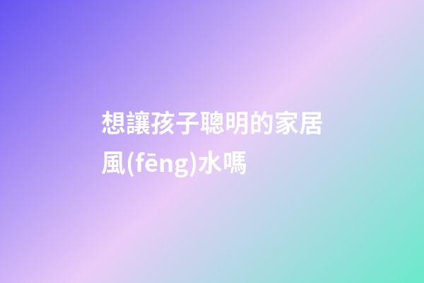 想讓孩子聰明的家居風(fēng)水嗎