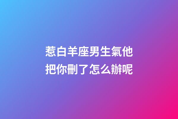 惹白羊座男生氣他把你刪了怎么辦呢-第1張-星座運勢-玄機派