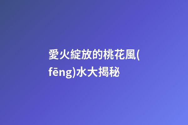愛火綻放的桃花風(fēng)水大揭秘