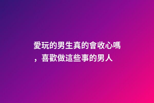 愛玩的男生真的會收心嗎，喜歡做這些事的男人-第1張-觀點-玄機派