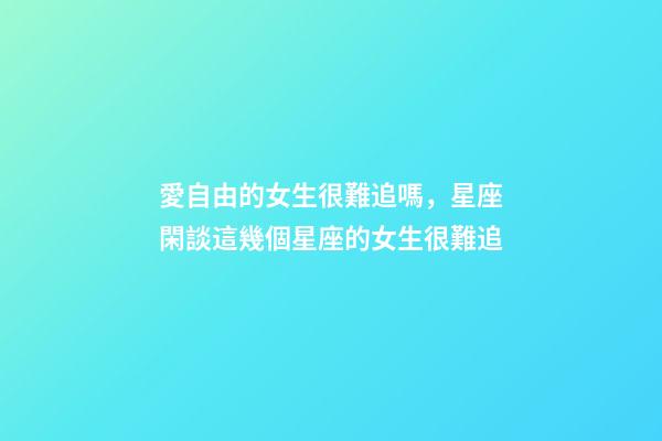 愛自由的女生很難追嗎，星座閑談這幾個星座的女生很難追-第1張-觀點-玄機派