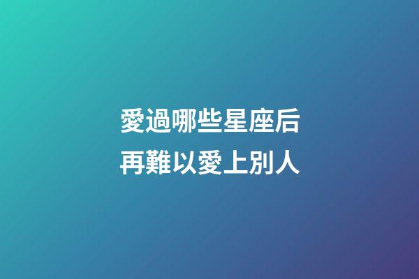 愛過哪些星座后再難以愛上別人-第1張-星座運勢-玄機派