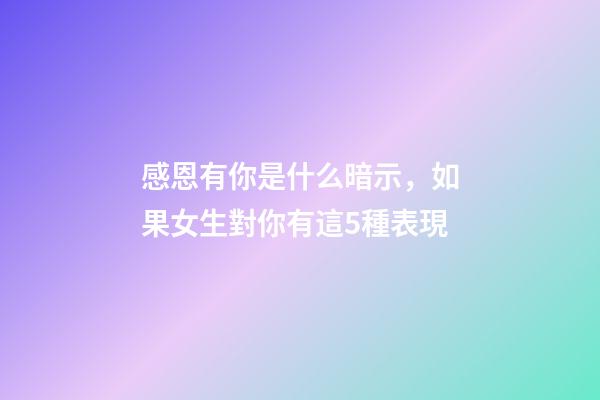 感恩有你是什么暗示，如果女生對你有這5種表現-第1張-觀點-玄機派