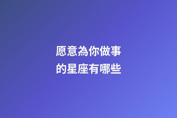 愿意為你做事的星座有哪些-第1張-星座運勢-玄機派