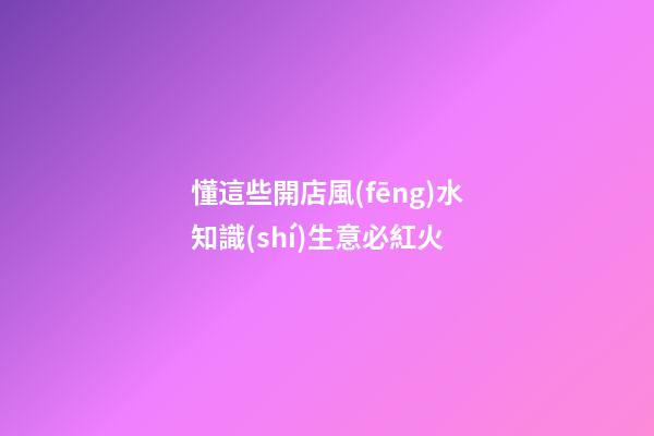 懂這些開店風(fēng)水知識(shí)生意必紅火