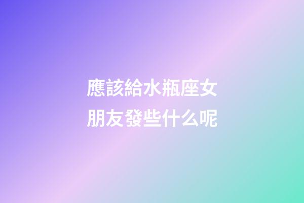 應該給水瓶座女朋友發些什么呢-第1張-星座運勢-玄機派