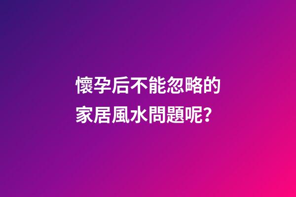 懷孕后不能忽略的家居風水問題呢？