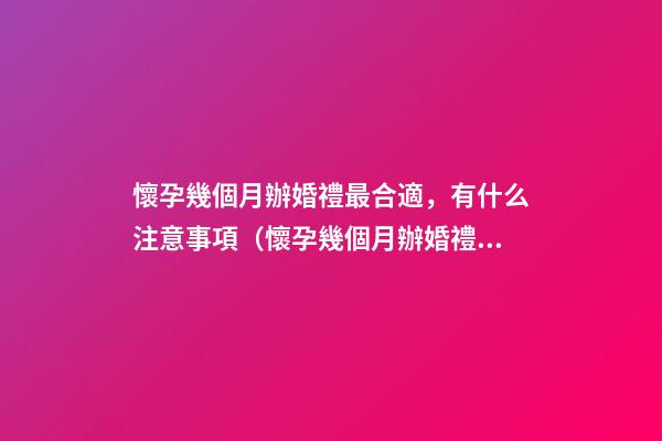 懷孕幾個月辦婚禮最合適，有什么注意事項（懷孕幾個月辦婚禮比較合適）
