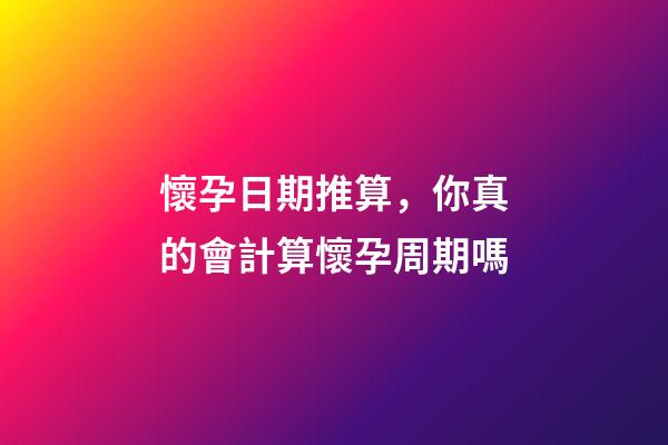 懷孕日期推算，你真的會計算懷孕周期嗎-第1張-觀點-玄機派