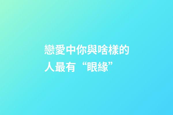戀愛中你與啥樣的人最有“眼緣”