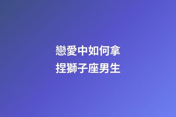 戀愛中如何拿捏獅子座男生-第1張-星座運勢-玄機派