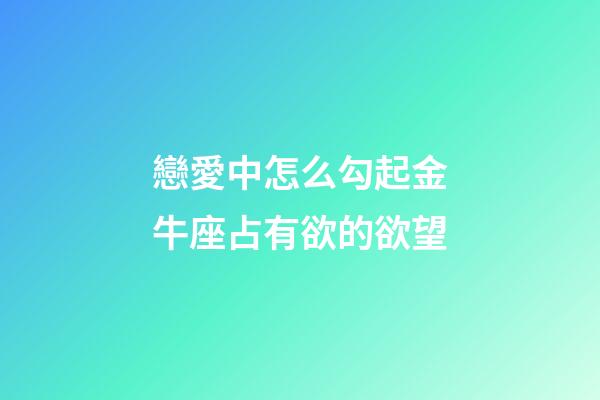 戀愛中怎么勾起金牛座占有欲的欲望-第1張-星座運勢-玄機派